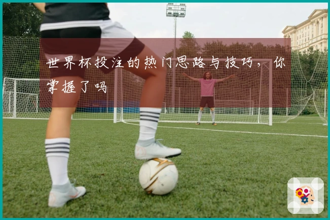 世界杯投注的热门思路与技巧，你掌握了吗