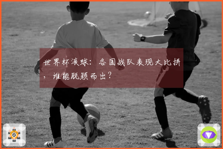 世界杯滚球：各国战队表现大比拼，谁能脱颖而出？