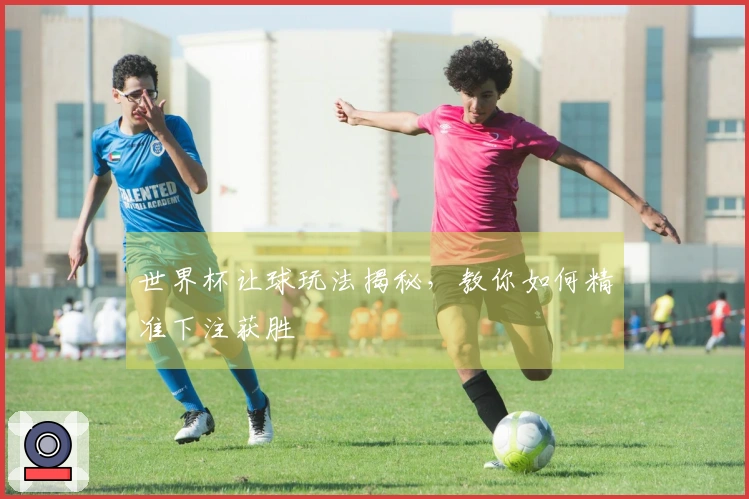 世界杯让球玩法揭秘，教你如何精准下注获胜