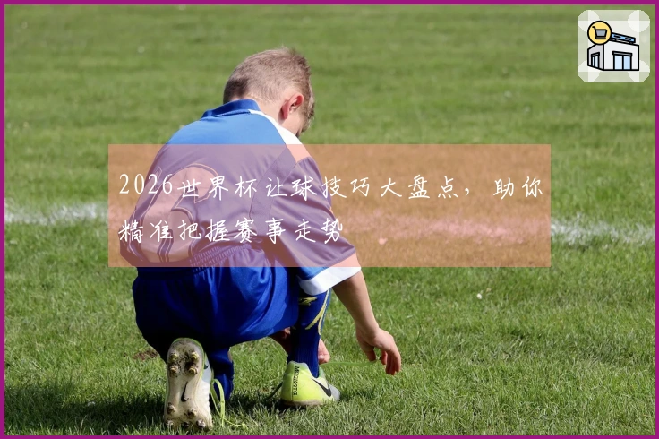 2026世界杯让球技巧大盘点，助你精准把握赛事走势